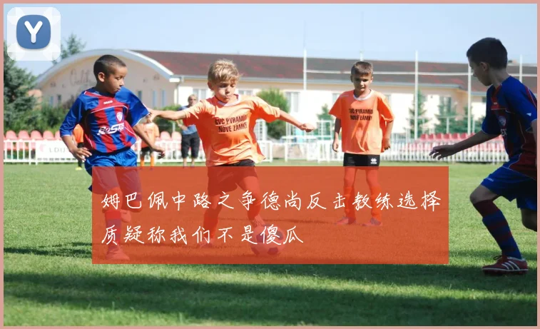 姆巴佩中路之争德尚反击教练选择质疑称我们不是傻瓜