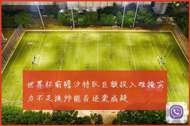 世界杯前瞻沙特队巨额投入难掩实力不足换帅能否逆袭成疑