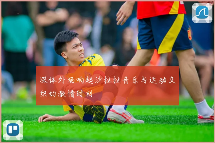 深体外场响起沙拉拉音乐与运动交织的激情时刻