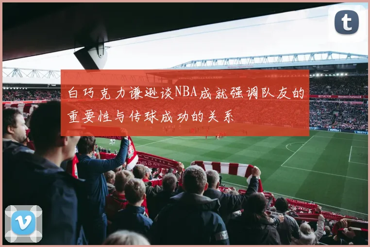白巧克力谦逊谈NBA成就强调队友的重要性与传球成功的关系