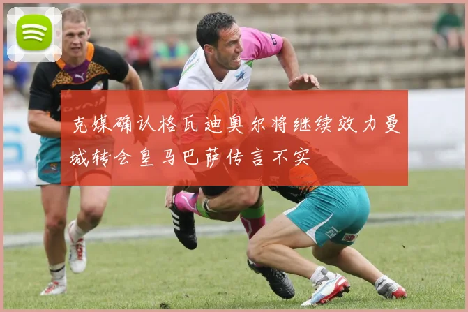 克媒确认格瓦迪奥尔将继续效力曼城转会皇马巴萨传言不实
