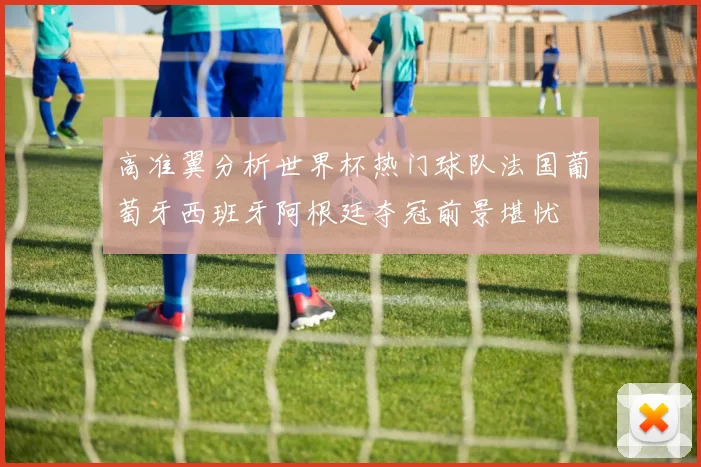 高准翼分析世界杯热门球队法国葡萄牙西班牙阿根廷夺冠前景堪忧