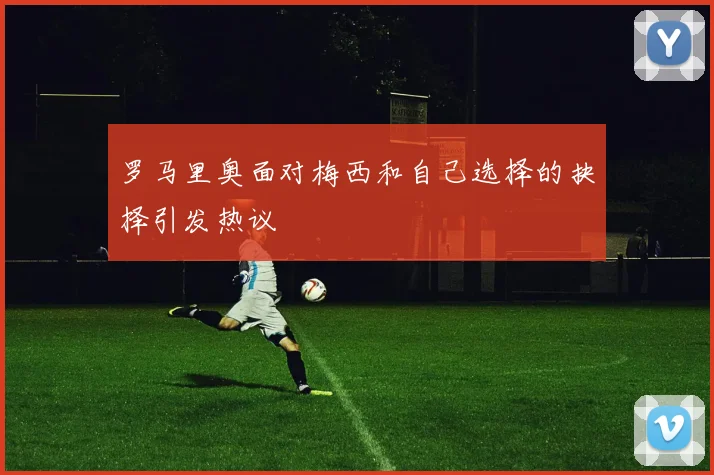 罗马里奥面对梅西和自己选择的抉择引发热议