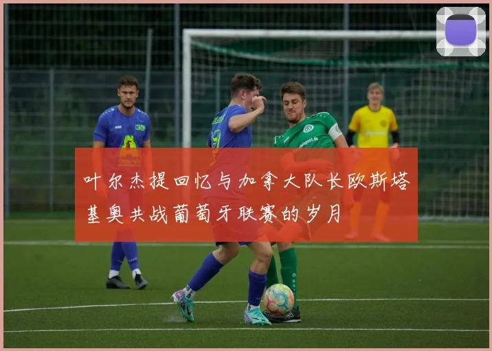 叶尔杰提回忆与加拿大队长欧斯塔基奥共战葡萄牙联赛的岁月