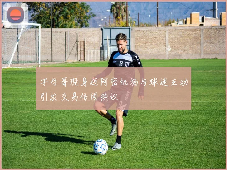 字母哥现身迈阿密机场与球迷互动引发交易传闻热议