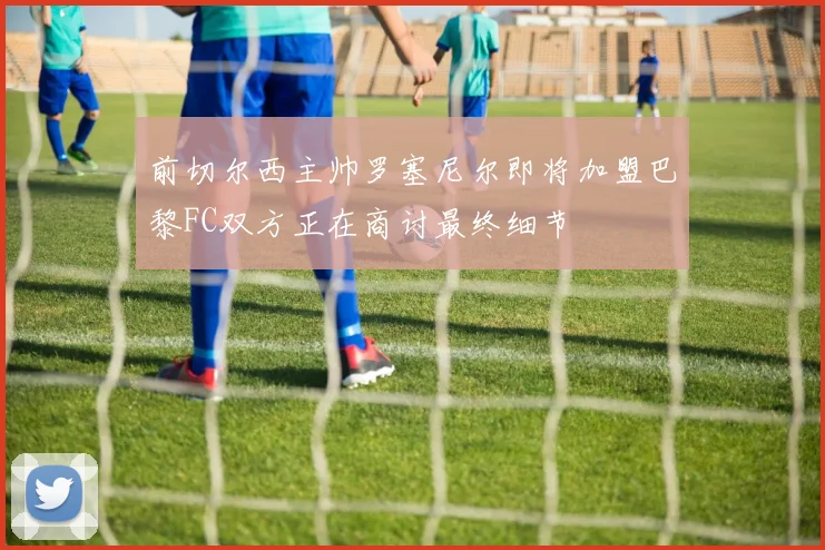前切尔西主帅罗塞尼尔即将加盟巴黎FC双方正在商讨最终细节