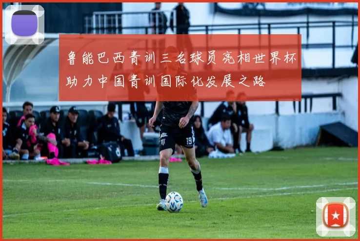 鲁能巴西青训三名球员亮相世界杯助力中国青训国际化发展之路