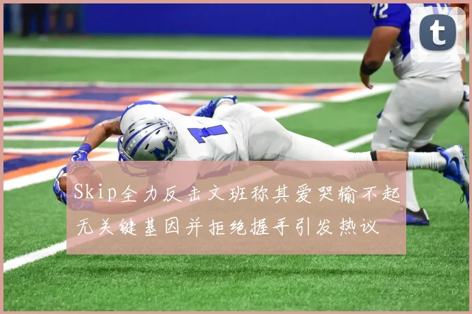 Skip全力反击文班称其爱哭输不起无关键基因并拒绝握手引发热议
