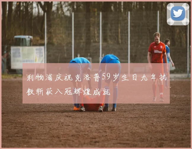 利物浦庆祝克洛普59岁生日九年执教斩获八冠辉煌成就