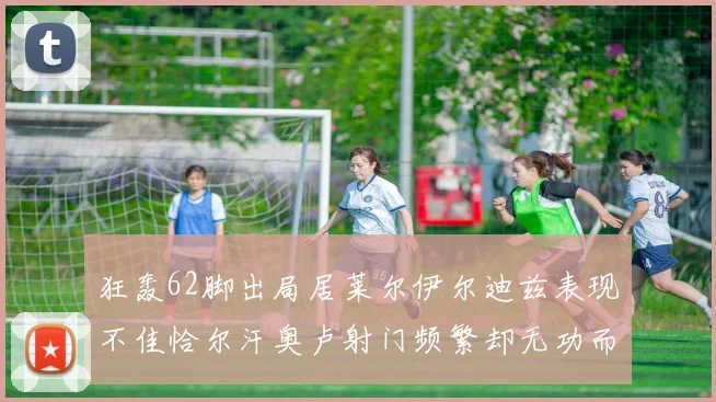 狂轰62脚出局居莱尔伊尔迪兹表现不佳恰尔汗奥卢射门频繁却无功而返