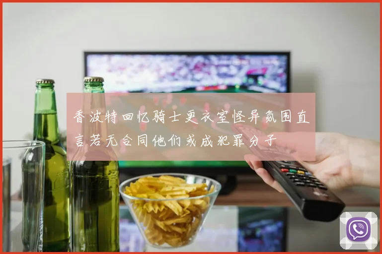 香波特回忆骑士更衣室怪异氛围直言若无合同他们或成犯罪分子