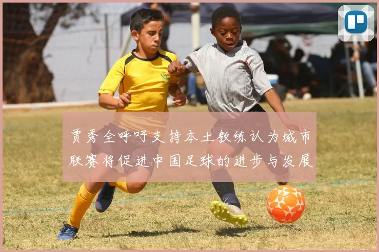 贾秀全呼吁支持本土教练认为城市联赛将促进中国足球的进步与发展