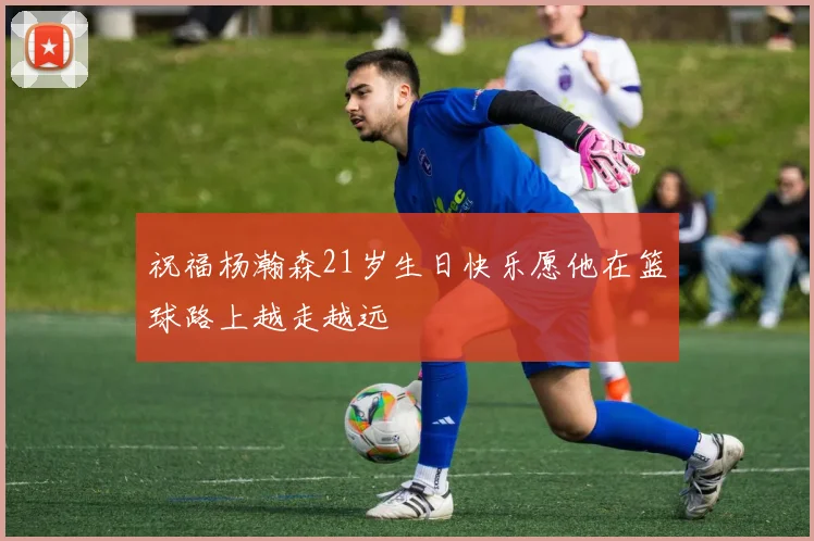祝福杨瀚森21岁生日快乐愿他在篮球路上越走越远