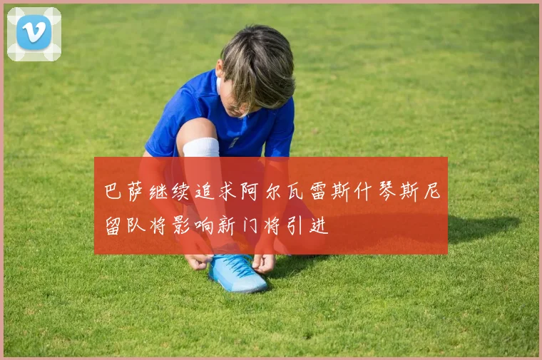 巴萨继续追求阿尔瓦雷斯什琴斯尼留队将影响新门将引进