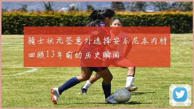 骑士状元签意外选择安东尼本内特回顾13年前的历史瞬间