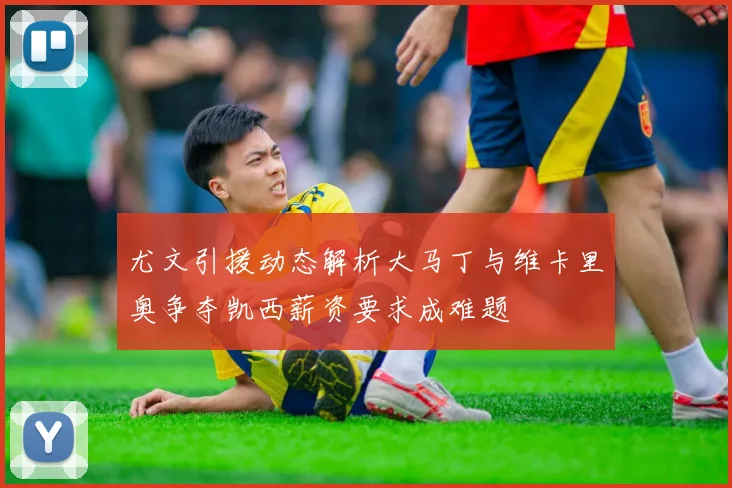 尤文引援动态解析大马丁与维卡里奥争夺凯西薪资要求成难题