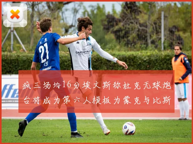 疯三场均16分埃文斯称杜克无球炮台将成为第六人模板为蒙克与比斯利