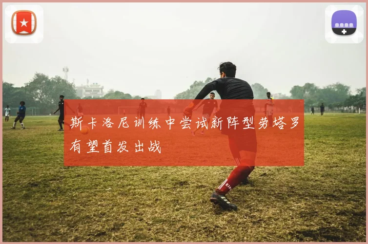 斯卡洛尼训练中尝试新阵型劳塔罗有望首发出战