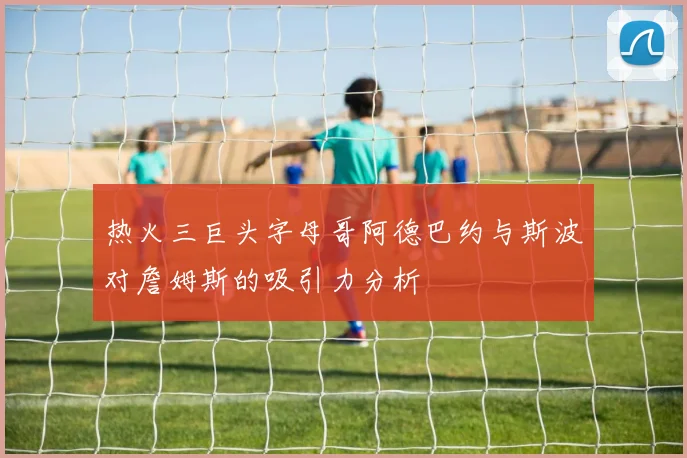 热火三巨头字母哥阿德巴约与斯波对詹姆斯的吸引力分析