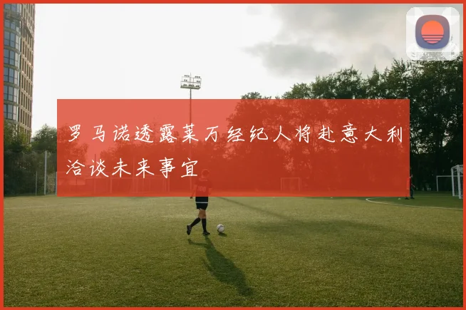 罗马诺透露莱万经纪人将赴意大利洽谈未来事宜