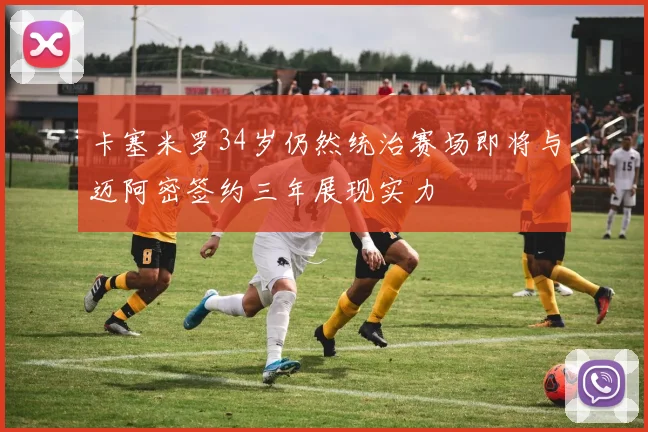 卡塞米罗34岁仍然统治赛场即将与迈阿密签约三年展现实力