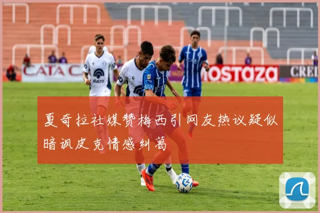夏奇拉社媒赞梅西引网友热议疑似暗讽皮克情感纠葛