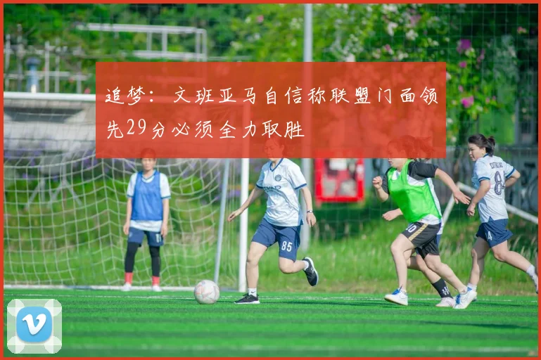 追梦：文班亚马自信称联盟门面领先29分必须全力取胜